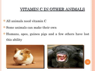 VITAMIN C IN OTHER ANIMALSVITAMIN C IN OTHER ANIMALS
 All animals need vitamin C
 Some animals can make their own
 Humans, apes, guinea pigs and a few others have lost
this ability
16
 