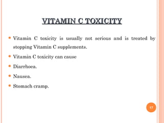 VITAMIN C TOXICITYVITAMIN C TOXICITY
 Vitamin C toxicity is usually not serious and is treated by
stopping Vitamin C supplements.
 Vitamin C toxicity can cause
 Diarrhoea.
 Nausea.
 Stomach cramp.
17
 
