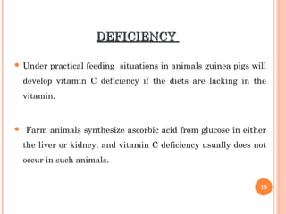 DEFICIENCYDEFICIENCY
 Under practical feeding situations in animals guinea pigs will
develop vitamin C deficiency if the diets are lacking in the
vitamin.
 Farm animals synthesize ascorbic acid from glucose in either
the liver or kidney, and vitamin C deficiency usually does not
occur in such animals.
19
 