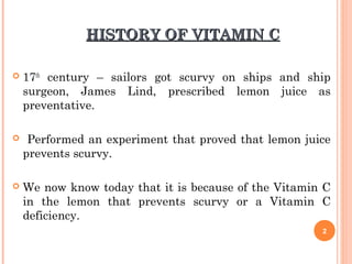 HISTORY OF VITAMIN CHISTORY OF VITAMIN C
 17th
century – sailors got scurvy on ships and ship
surgeon, James Lind, prescribed lemon juice as
preventative.
 Performed an experiment that proved that lemon juice
prevents scurvy.
 We now know today that it is because of the Vitamin C
in the lemon that prevents scurvy or a Vitamin C
deficiency.
2
 