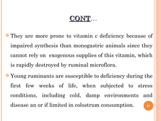 CONTCONT…
 They are more prone to vitamin c deficiency because of
impaired synthesis than monogastric animals since they
cannot rely on exogenous supplies of this vitamin, which
is rapidly destroyed by ruminal microflora.
 Young ruminants are susceptible to deficiency during the
first few weeks of life, when subjected to stress
conditions, including cold, damp environments and
disease an or if limited in colostrum consumption. 21
 