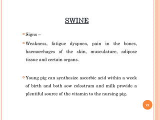SWINESWINE
 Signs –
 Weakness, fatigue dyspnea, pain in the bones,
haemorrhages of the skin, musculature, adipose
tissue and certain organs.
 Young pig can synthesize ascorbic acid within a week
of birth and both sow colostrum and milk provide a
plentiful source of the vitamin to the nursing pig.
22
 