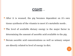 CONTCONT…
 After it is weaned, the pig becomes dependent on it’s own
tissue synthesis of the vitamin to meet it’s metabolic needs .
 The level of available dietary energy is the major factor in
determining the amount of ascorbic acid available to the pig.
 Serum ascorbic acid concentrations as well as urinary output
are directly related to level of energy in diet.
23
 