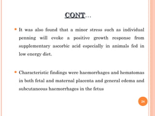 CONTCONT…
 It was also found that a minor stress such as individual
penning will evoke a positive growth response from
supplementary ascorbic acid especially in animals fed in
low energy diet.
 Characteristic findings were haemorrhages and hematomas
in both fetal and maternal placenta and general edema and
subcutaneous haemorrhages in the fetus
24
 