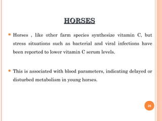 HORSESHORSES
 Horses , like other farm species synthesize vitamin C, but
stress situations such as bacterial and viral infections have
been reported to lower vitamin C serum levels.
 This is associated with blood parameters, indicating delayed or
disturbed metabolism in young horses.
26
 
