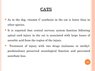 CATSCATS
 As in the dog, vitamin C synthesis in the cat is lower than in
other species.
 It is reported that central nervous system function following
spinal cord injury in the cat is associated with large losses of
ascorbic acid from the region of the injury.
 Treatment of injury with two drugs (nalaxone or methyl-
prednisolone) preserved neurological function and prevented
ascorbate loss.
28
 