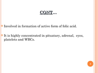 CONTCONT……
 Involved in formation of active form of folic acid.
 It is highly concentrated in pituatary, adrenal, eyes,
platelets and WBCs.
4
 