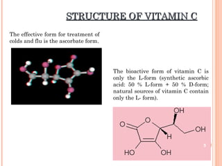 STRUCTURE OF VITAMIN CSTRUCTURE OF VITAMIN C
The effective form for treatment of
colds and flu is the ascorbate form.
The bioactive form of vitamin C is
only the L-form (synthetic ascorbic
acid: 50 % L-form + 50 % D-form;
natural sources of vitamin C contain
only the L- form).
5
 