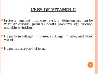USES OF VITAMIN CUSES OF VITAMIN C
 Protects against immune system deficiencies, cardio
vascular disease, prenatal health problems, eye disease,
and skin wrinkling.
 Helps form collagen in bones, cartilage, muscle, and blood
vessels.
 Helps in absorbtion of iron.
6
 
