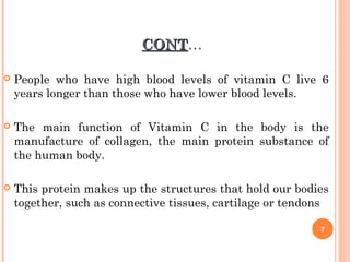 CONTCONT…
 People who have high blood levels of vitamin C live 6
years longer than those who have lower blood levels.
 The main function of Vitamin C in the body is the
manufacture of collagen, the main protein substance of
the human body.
 This protein makes up the structures that hold our bodies
together, such as connective tissues, cartilage or tendons
7
 