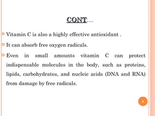 CONTCONT…
 Vitamin C is also a highly effective antioxidant .
 It can absorb free oxygen radicals.
 Even in small amounts vitamin C can protect
indispensable molecules in the body, such as proteins,
lipids, carbohydrates, and nucleic acids (DNA and RNA)
from damage by free radicals.
9
 