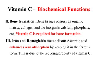 Vitamin C – Biochemical Functions
II. Bone formation: Bone tissues possess an organic
matrix, collagen and the inorganic calcium, phosphate,
etc. Vitamin C is required for bone formation.
III. Iron and Hemoglobin metabolism: Ascorbic acid
enhances iron absorption by keeping it in the ferrous
form. This is due to the reducing property of vitamin C.
 