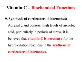 Vitamin C – Biochemical Functions
V. Synthesis of corticosteroid hormones:
Adrenal gland possess high levels of ascorbic
acid, particularly in periods of stress, it is
believed that vitamin C is necessary for the
hydroxylation reactions in the synthesis of
corticosteroid hormones.
 