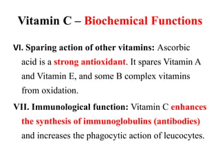 Vitamin C – Biochemical Functions
VI. Sparing action of other vitamins: Ascorbic
acid is a strong antioxidant. It spares Vitamin A
and Vitamin E, and some B complex vitamins
from oxidation.
VII. Immunological function: Vitamin C enhances
the synthesis of immunoglobulins (antibodies)
and increases the phagocytic action of leucocytes.
 