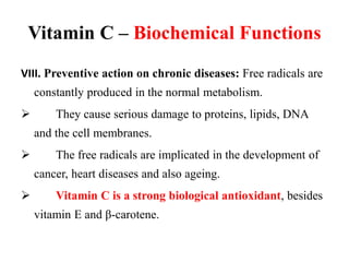 Vitamin C – Biochemical Functions
VIII. Preventive action on chronic diseases: Free radicals are
constantly produced in the normal metabolism.
 They cause serious damage to proteins, lipids, DNA
and the cell membranes.
 The free radicals are implicated in the development of
cancer, heart diseases and also ageing.
 Vitamin C is a strong biological antioxidant, besides
vitamin E and β-carotene.
 