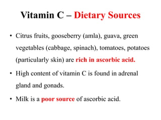 Vitamin C – Dietary Sources
• Citrus fruits, gooseberry (amla), guava, green
vegetables (cabbage, spinach), tomatoes, potatoes
(particularly skin) are rich in ascorbic acid.
• High content of vitamin C is found in adrenal
gland and gonads.
• Milk is a poor source of ascorbic acid.
 