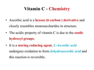 Vitamin C - Chemistry
• Ascorbic acid is a hexose (6 carbon ) derivative and
closely resembles monosaccharides in structure.
• The acidic property of vitamin C is due to the enolic
hydroxyl groups.
• It is a storing reducing agent, L-Ascorbic acid
undergoes oxidation to form dehydroascorbic acid and
this reaction is reversible.
 