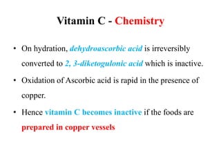 Vitamin C - Chemistry
• On hydration, dehydroascorbic acid is irreversibly
converted to 2, 3-diketogulonic acid which is inactive.
• Oxidation of Ascorbic acid is rapid in the presence of
copper.
• Hence vitamin C becomes inactive if the foods are
prepared in copper vessels
 
