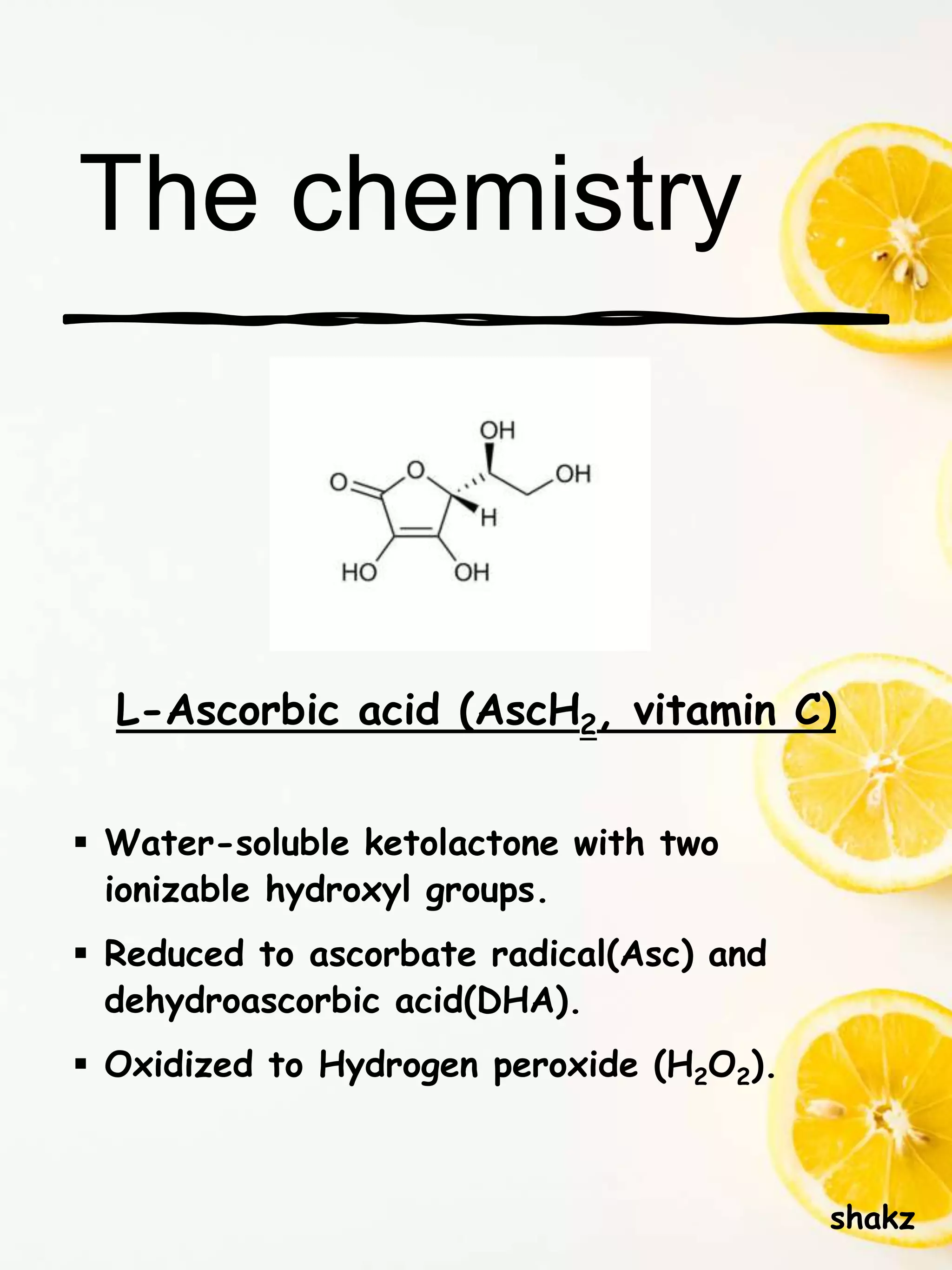 The chemistry
L-Ascorbic acid (AscH2, vitamin C)
 Water-soluble ketolactone with two
ionizable hydroxyl groups.
 Reduced to ascorbate radical(Asc) and
dehydroascorbic acid(DHA).
 Oxidized to Hydrogen peroxide (H2O2).
shakz
 