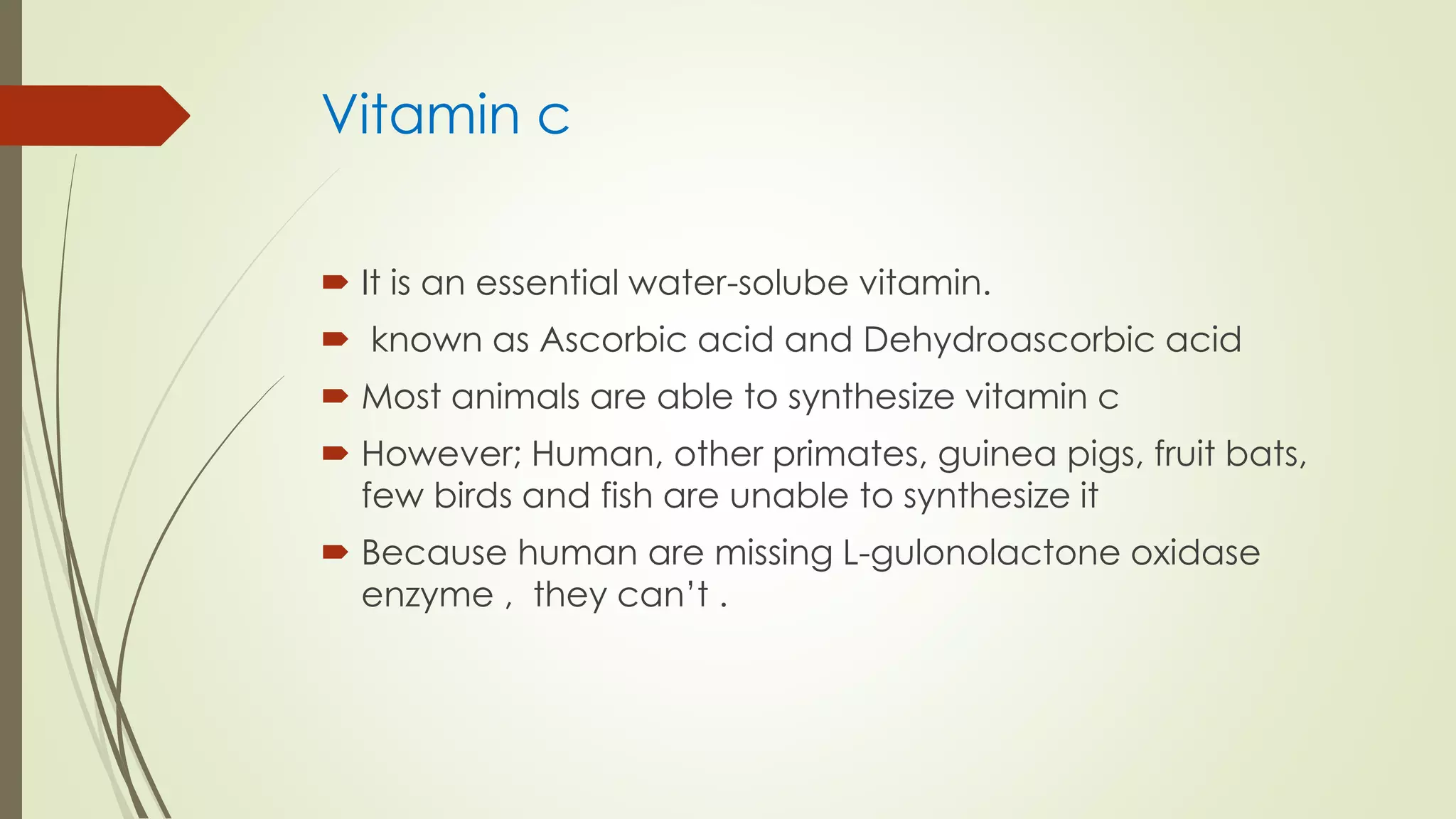 Vitamin c
 It is an essential water-solube vitamin.
 known as Ascorbic acid and Dehydroascorbic acid
 Most animals are able to synthesize vitamin c
 However; Human, other primates, guinea pigs, fruit bats,
few birds and fish are unable to synthesize it
 Because human are missing L-gulonolactone oxidase
enzyme , they can’t .
 