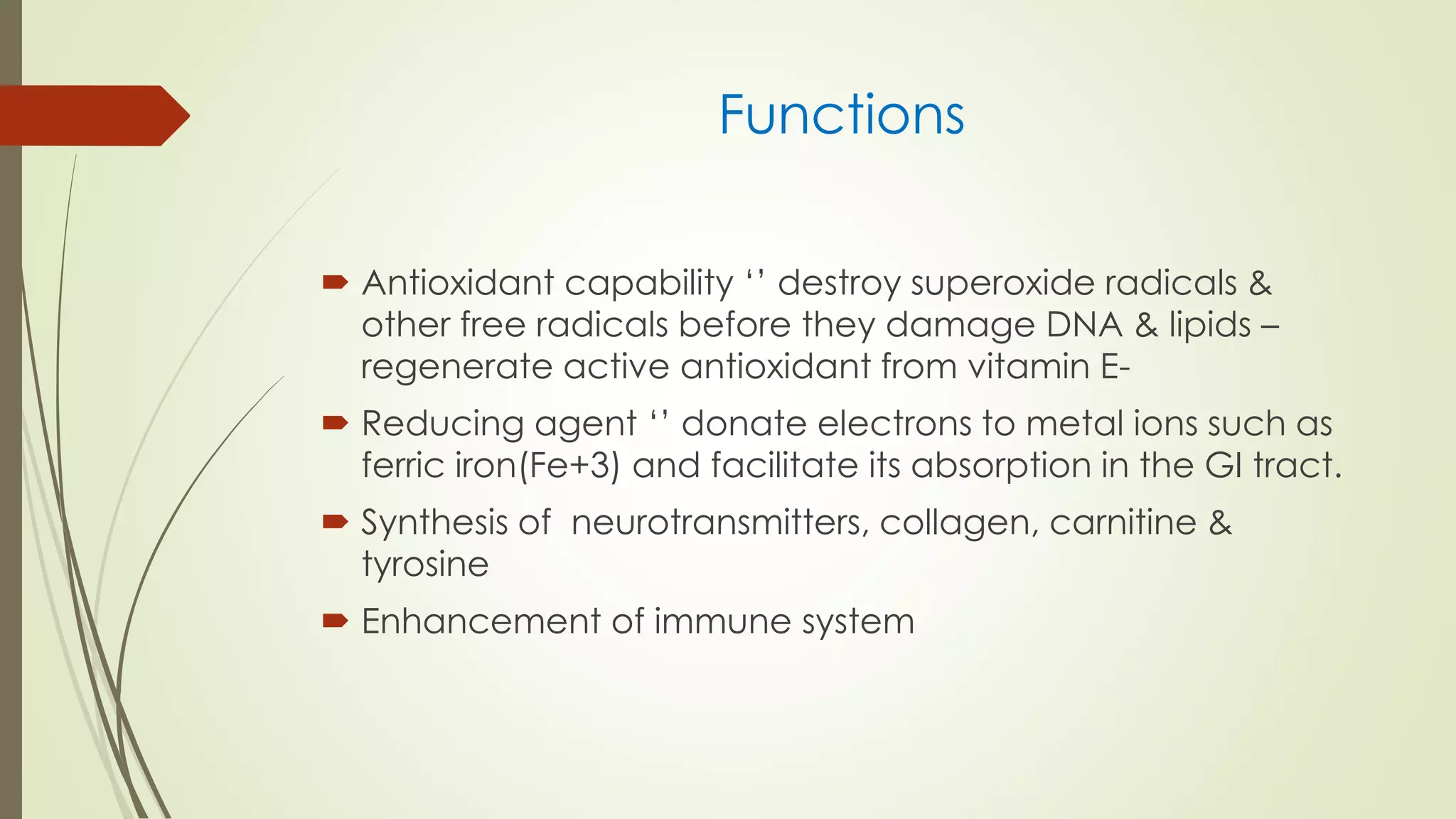 Functions
 Antioxidant capability ‘’ destroy superoxide radicals &
other free radicals before they damage DNA & lipids –
regenerate active antioxidant from vitamin E-
 Reducing agent ‘’ donate electrons to metal ions such as
ferric iron(Fe+3) and facilitate its absorption in the GI tract.
 Synthesis of neurotransmitters, collagen, carnitine &
tyrosine
 Enhancement of immune system
 