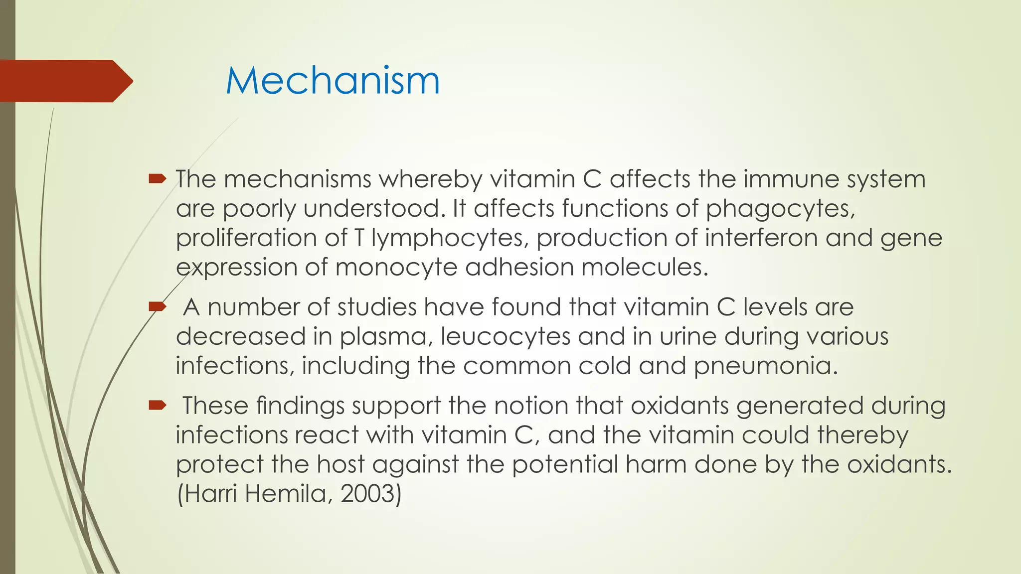 Mechanism
 The mechanisms whereby vitamin C affects the immune system
are poorly understood. It affects functions of phagocytes,
proliferation of T lymphocytes, production of interferon and gene
expression of monocyte adhesion molecules.
 A number of studies have found that vitamin C levels are
decreased in plasma, leucocytes and in urine during various
infections, including the common cold and pneumonia.
 These ﬁndings support the notion that oxidants generated during
infections react with vitamin C, and the vitamin could thereby
protect the host against the potential harm done by the oxidants.
(Harri Hemila, 2003)
 