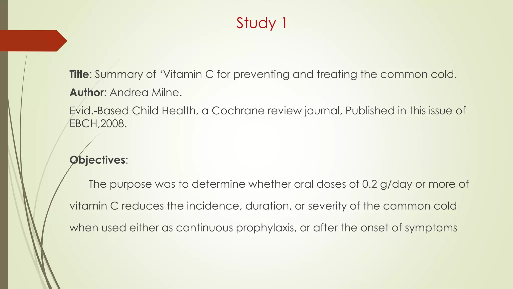 Study 1
Title: Summary of ‘Vitamin C for preventing and treating the common cold.
Author: Andrea Milne.
Evid.-Based Child Health, a Cochrane review journal, Published in this issue of
EBCH,2008.
Objectives:
The purpose was to determine whether oral doses of 0.2 g/day or more of
vitamin C reduces the incidence, duration, or severity of the common cold
when used either as continuous prophylaxis, or after the onset of symptoms
 