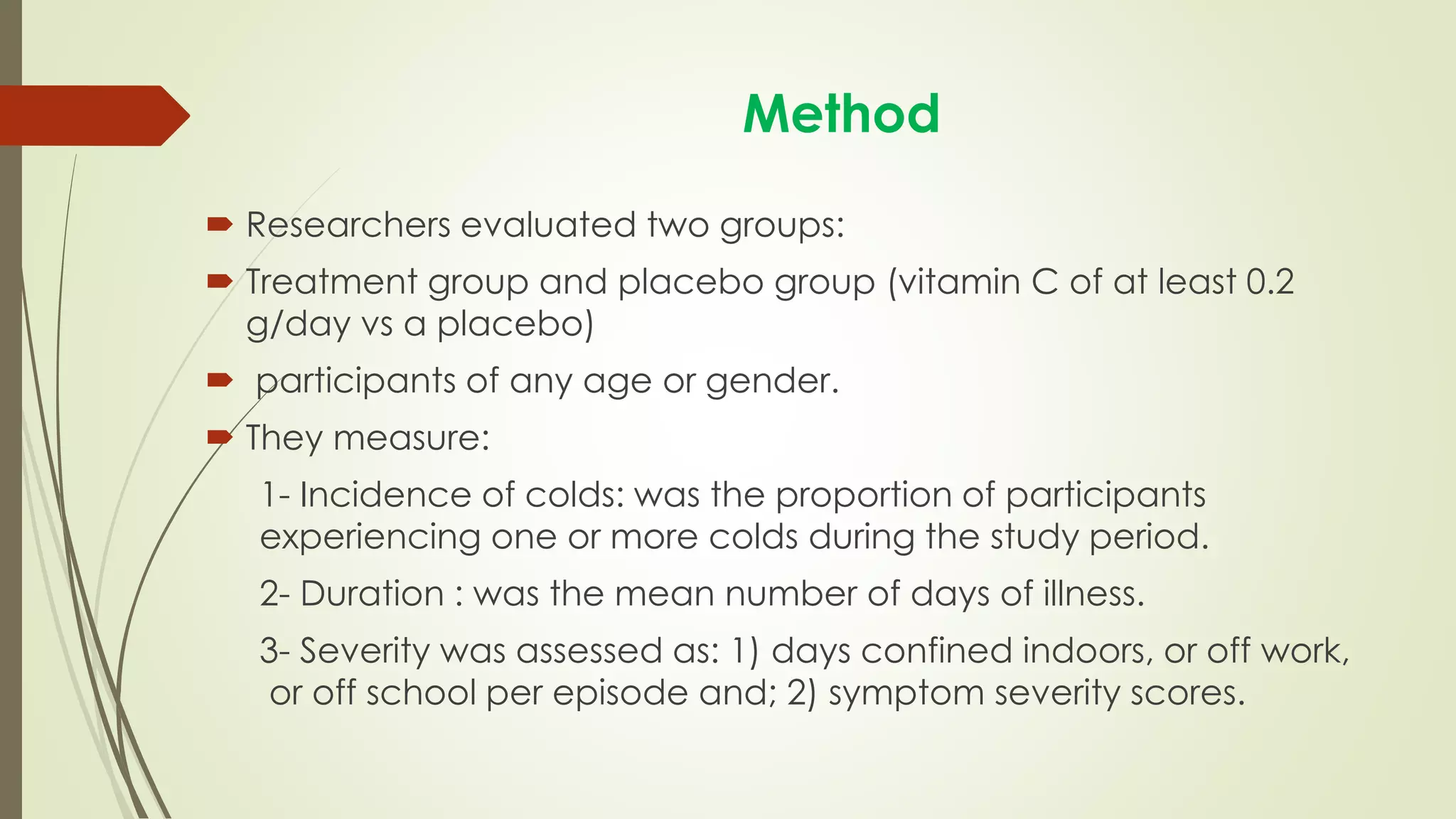 Method
 Researchers evaluated two groups:
 Treatment group and placebo group (vitamin C of at least 0.2
g/day vs a placebo)
 participants of any age or gender.
 They measure:
1- Incidence of colds: was the proportion of participants
experiencing one or more colds during the study period.
2- Duration : was the mean number of days of illness.
3- Severity was assessed as: 1) days confined indoors, or off work,
or off school per episode and; 2) symptom severity scores.
 