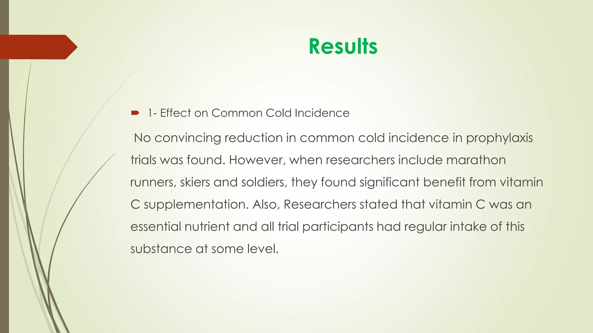 Results
 1- Effect on Common Cold Incidence
No convincing reduction in common cold incidence in prophylaxis
trials was found. However, when researchers include marathon
runners, skiers and soldiers, they found significant benefit from vitamin
C supplementation. Also, Researchers stated that vitamin C was an
essential nutrient and all trial participants had regular intake of this
substance at some level.
 