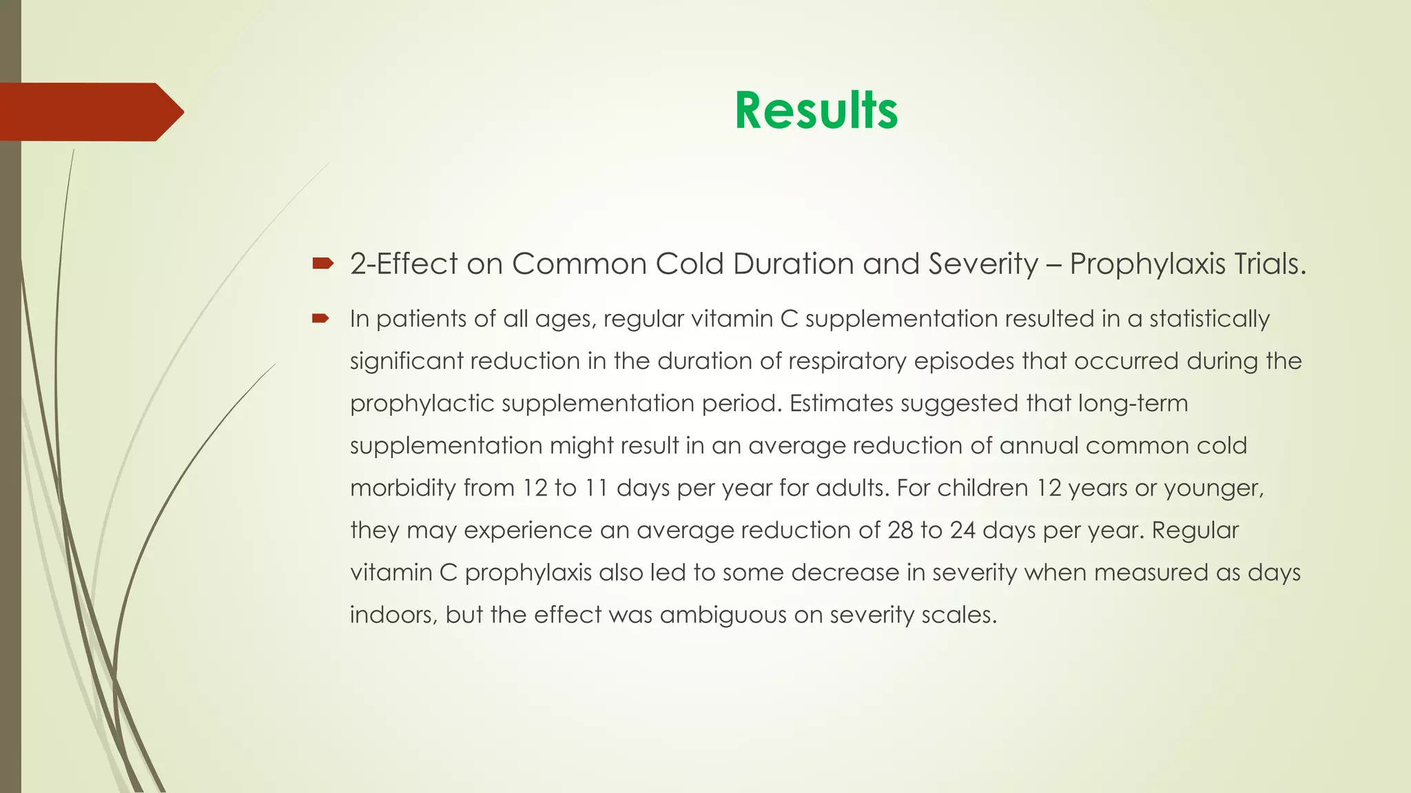 Results
 2-Effect on Common Cold Duration and Severity – Prophylaxis Trials.
 In patients of all ages, regular vitamin C supplementation resulted in a statistically
significant reduction in the duration of respiratory episodes that occurred during the
prophylactic supplementation period. Estimates suggested that long-term
supplementation might result in an average reduction of annual common cold
morbidity from 12 to 11 days per year for adults. For children 12 years or younger,
they may experience an average reduction of 28 to 24 days per year. Regular
vitamin C prophylaxis also led to some decrease in severity when measured as days
indoors, but the effect was ambiguous on severity scales.
 