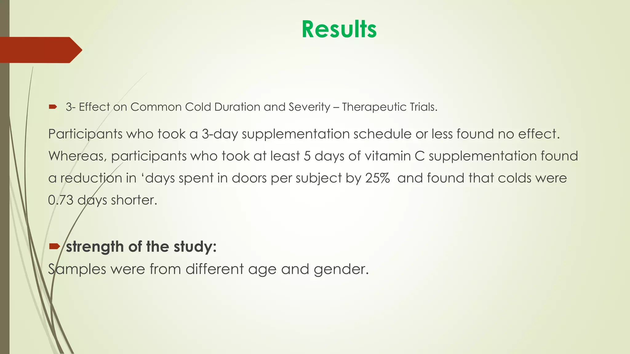 Results
 3- Effect on Common Cold Duration and Severity – Therapeutic Trials.
Participants who took a 3-day supplementation schedule or less found no effect.
Whereas, participants who took at least 5 days of vitamin C supplementation found
a reduction in ‘days spent in doors per subject by 25% and found that colds were
0.73 days shorter.
 strength of the study:
Samples were from different age and gender.
 