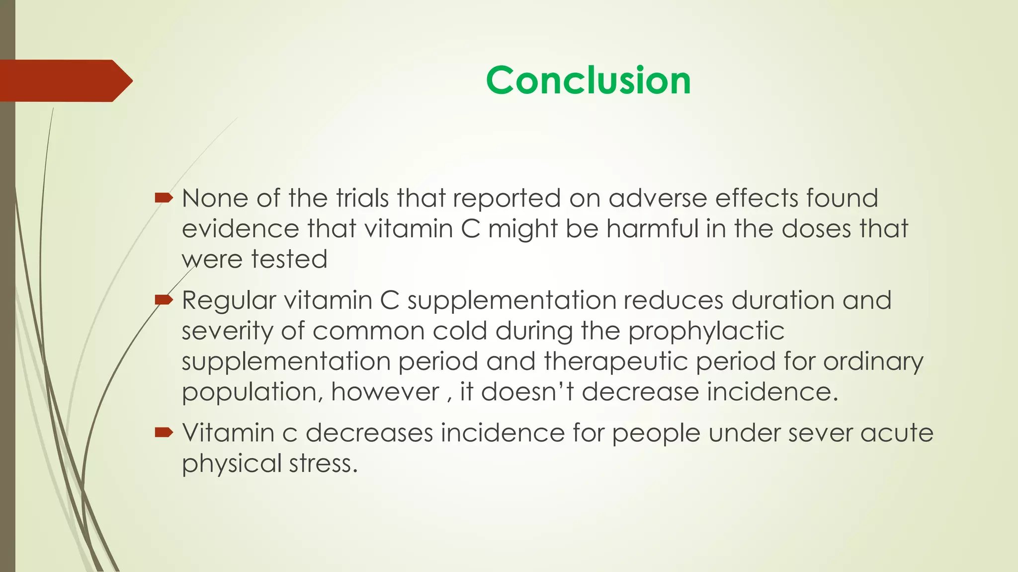 Conclusion
 None of the trials that reported on adverse effects found
evidence that vitamin C might be harmful in the doses that
were tested
 Regular vitamin C supplementation reduces duration and
severity of common cold during the prophylactic
supplementation period and therapeutic period for ordinary
population, however , it doesn’t decrease incidence.
 Vitamin c decreases incidence for people under sever acute
physical stress.
 