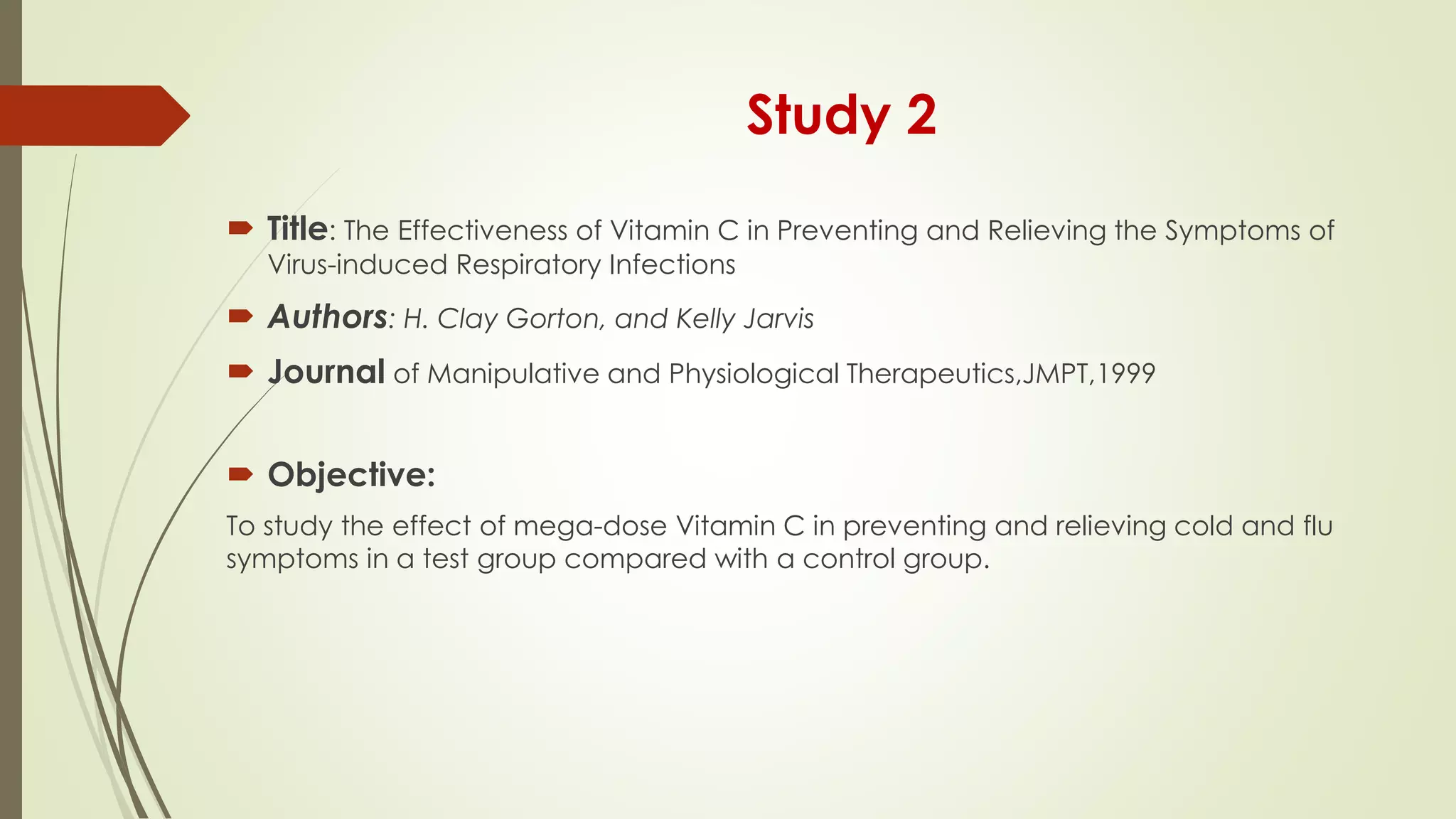 Study 2
 Title: The Effectiveness of Vitamin C in Preventing and Relieving the Symptoms of
Virus-induced Respiratory Infections
 Authors: H. Clay Gorton, and Kelly Jarvis
 Journal of Manipulative and Physiological Therapeutics,JMPT,1999
 Objective:
To study the effect of mega-dose Vitamin C in preventing and relieving cold and flu
symptoms in a test group compared with a control group.
 