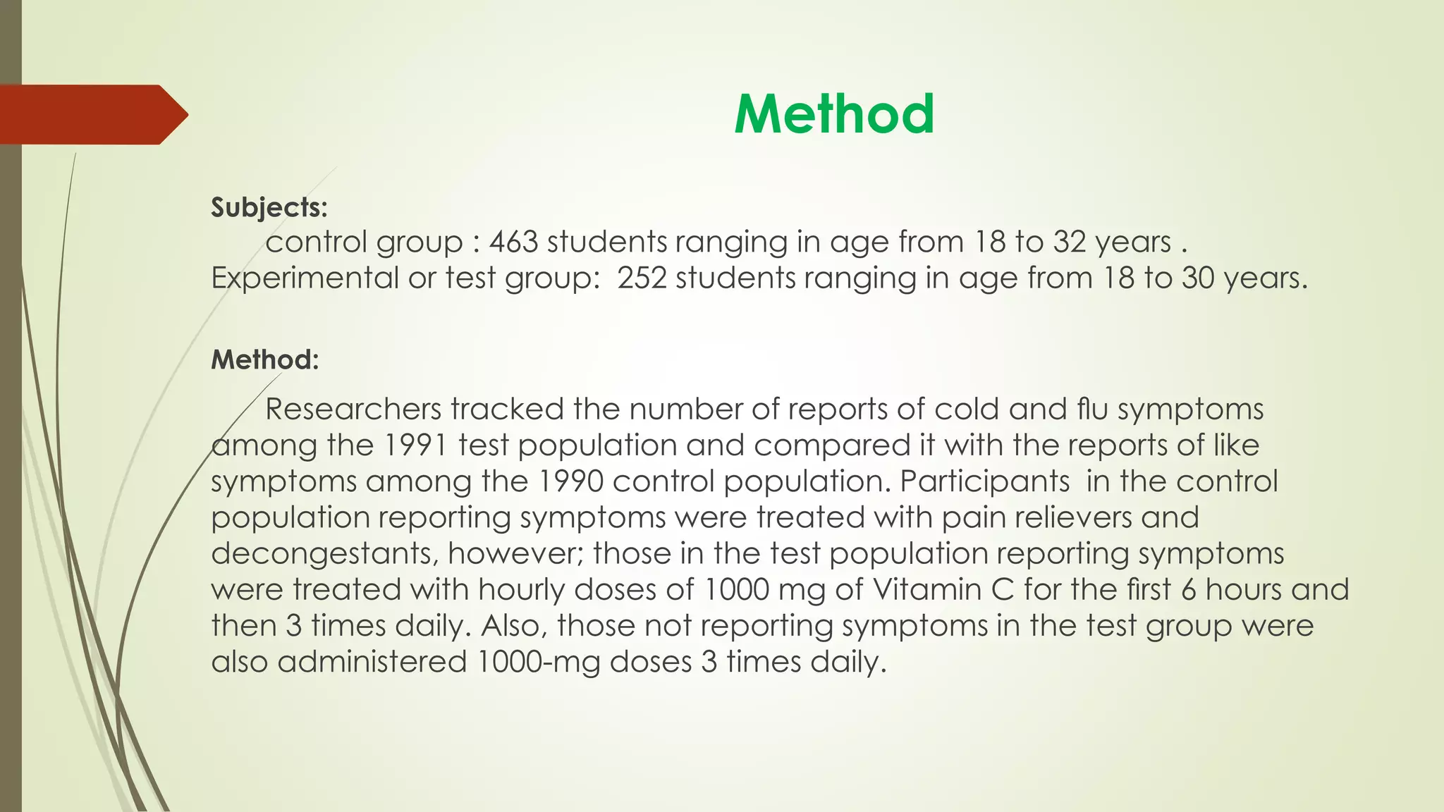 Method
Subjects:
control group : 463 students ranging in age from 18 to 32 years .
Experimental or test group: 252 students ranging in age from 18 to 30 years.
Method:
Researchers tracked the number of reports of cold and ﬂu symptoms
among the 1991 test population and compared it with the reports of like
symptoms among the 1990 control population. Participants in the control
population reporting symptoms were treated with pain relievers and
decongestants, however; those in the test population reporting symptoms
were treated with hourly doses of 1000 mg of Vitamin C for the ﬁrst 6 hours and
then 3 times daily. Also, those not reporting symptoms in the test group were
also administered 1000-mg doses 3 times daily.
 
