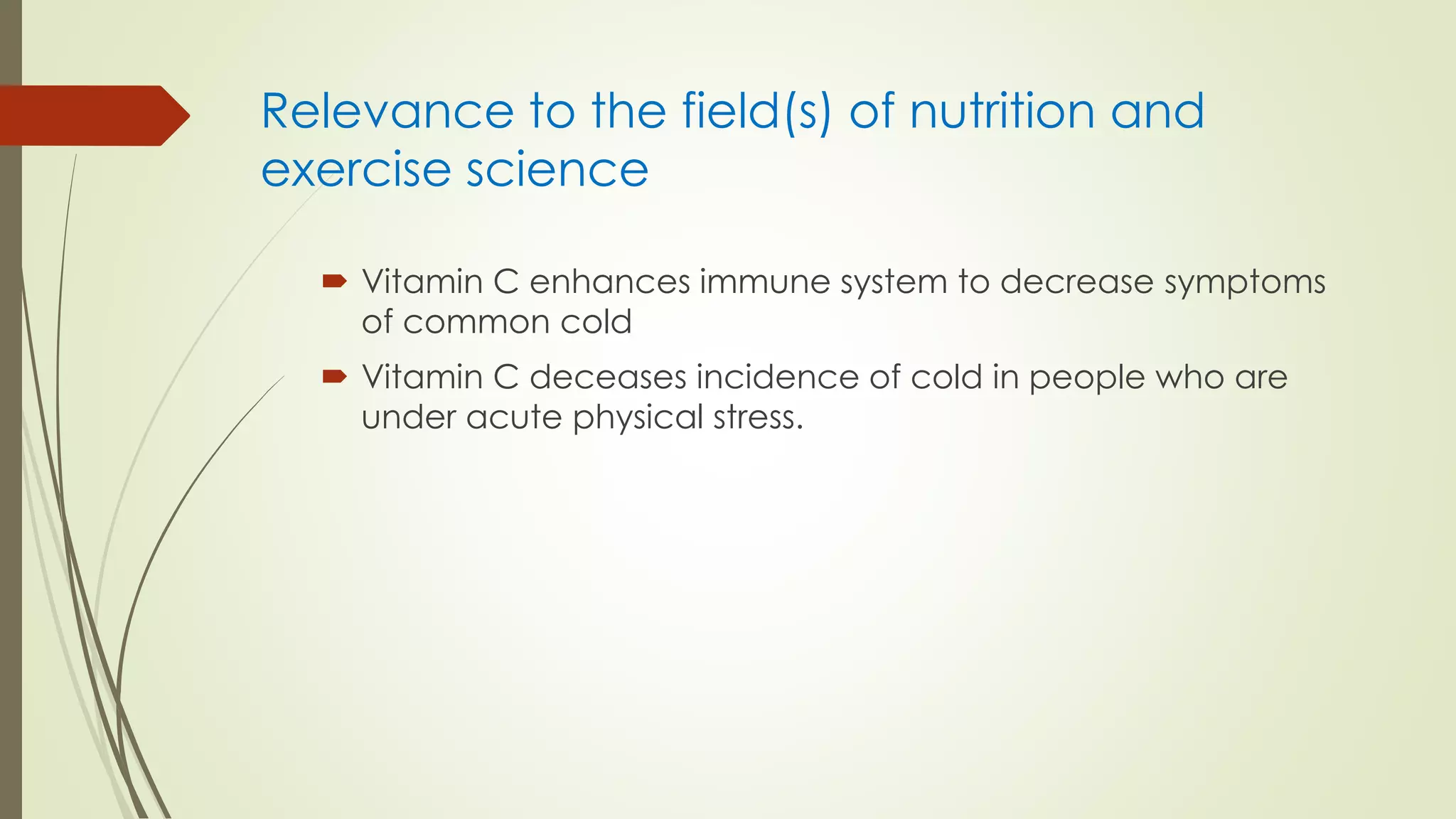 Relevance to the field(s) of nutrition and
exercise science
 Vitamin C enhances immune system to decrease symptoms
of common cold
 Vitamin C deceases incidence of cold in people who are
under acute physical stress.
 