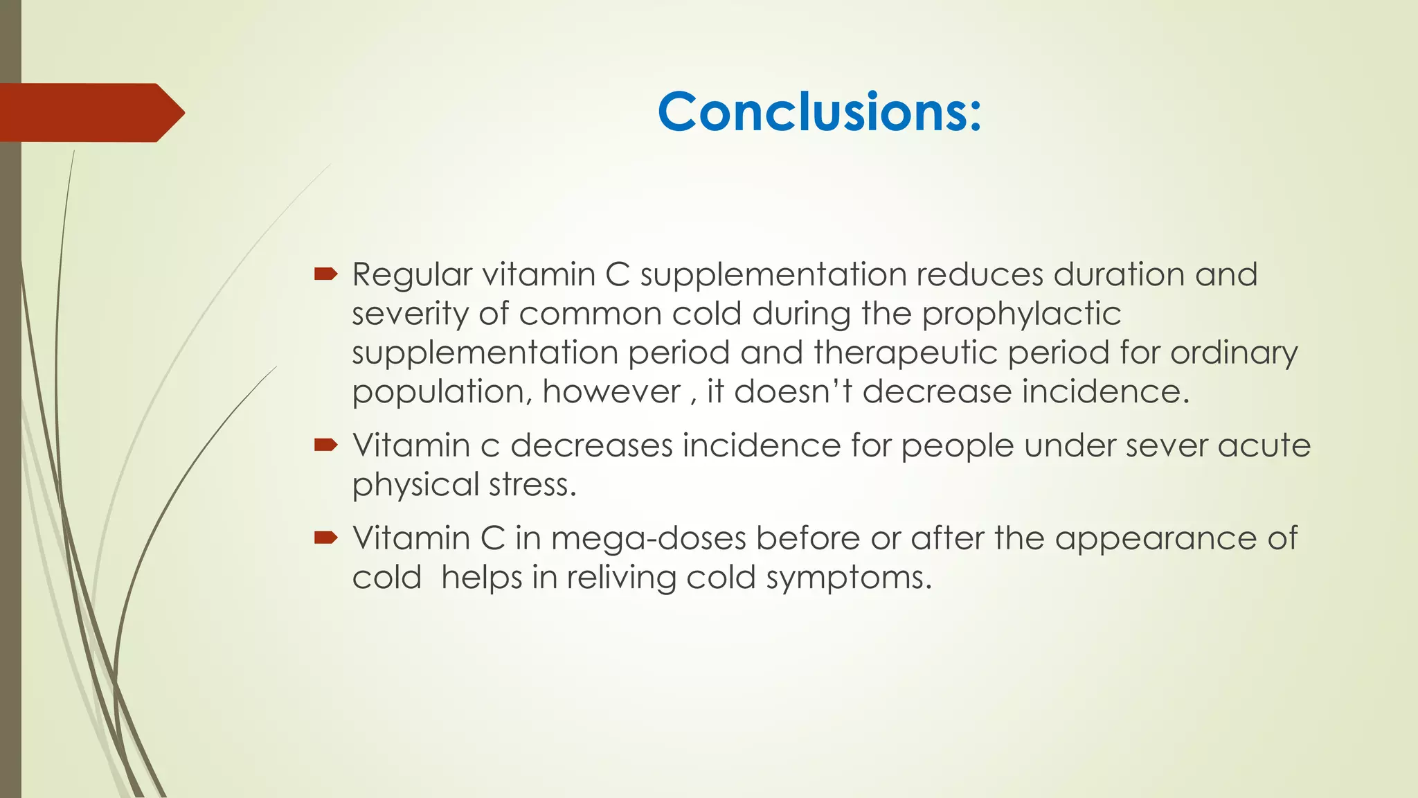 Conclusions:
 Regular vitamin C supplementation reduces duration and
severity of common cold during the prophylactic
supplementation period and therapeutic period for ordinary
population, however , it doesn’t decrease incidence.
 Vitamin c decreases incidence for people under sever acute
physical stress.
 Vitamin C in mega-doses before or after the appearance of
cold helps in reliving cold symptoms.
 