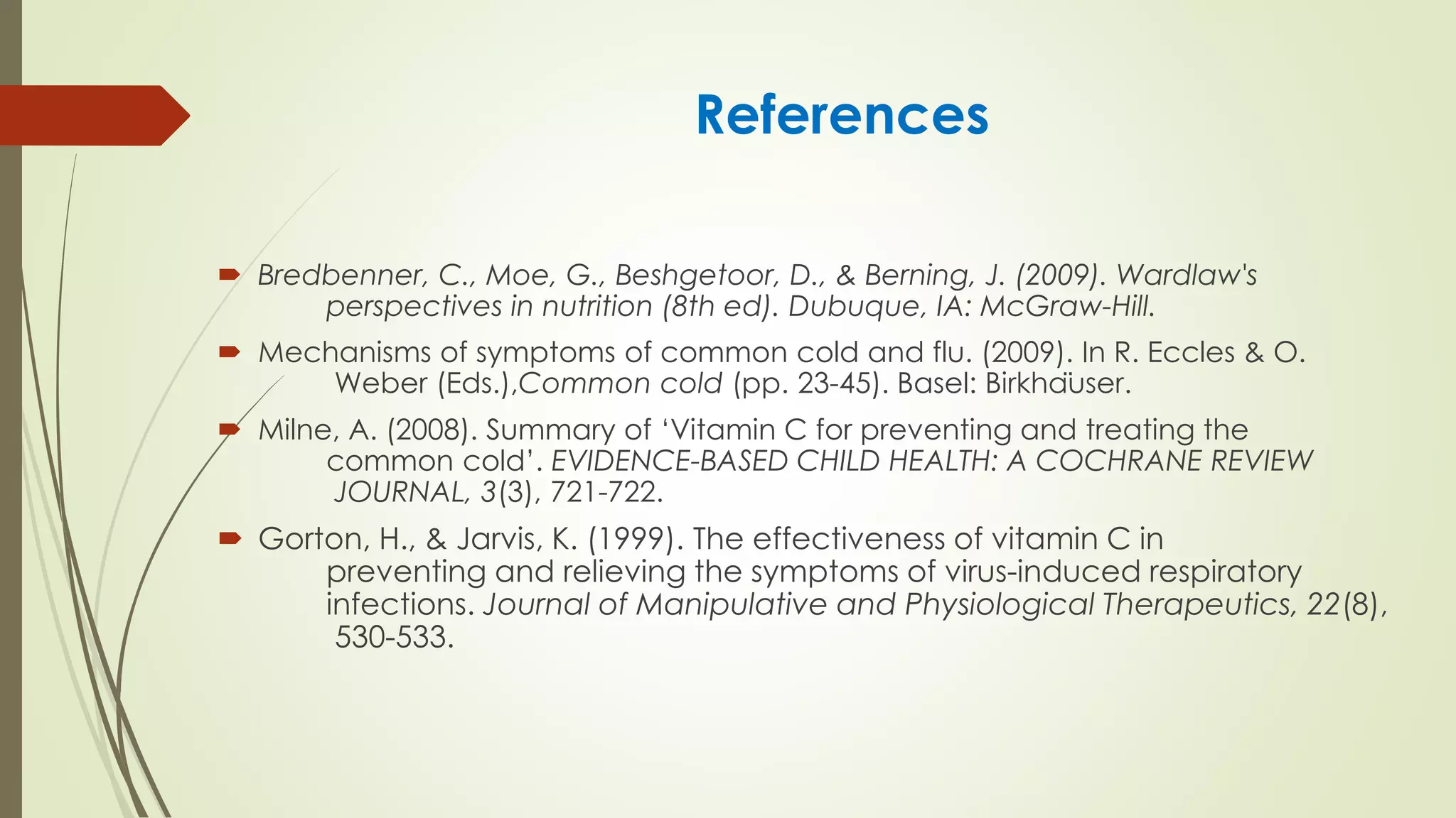 References
 Bredbenner, C., Moe, G., Beshgetoor, D., & Berning, J. (2009). Wardlaw's
perspectives in nutrition (8th ed). Dubuque, IA: McGraw-Hill.
 Mechanisms of symptoms of common cold and flu. (2009). In R. Eccles & O.
Weber (Eds.),Common cold (pp. 23-45). Basel: Birkhäuser.
 Milne, A. (2008). Summary of ‘Vitamin C for preventing and treating the
common cold’. EVIDENCE-BASED CHILD HEALTH: A COCHRANE REVIEW
JOURNAL, 3(3), 721-722.
 Gorton, H., & Jarvis, K. (1999). The effectiveness of vitamin C in
preventing and relieving the symptoms of virus-induced respiratory
infections. Journal of Manipulative and Physiological Therapeutics, 22(8),
530-533.
 