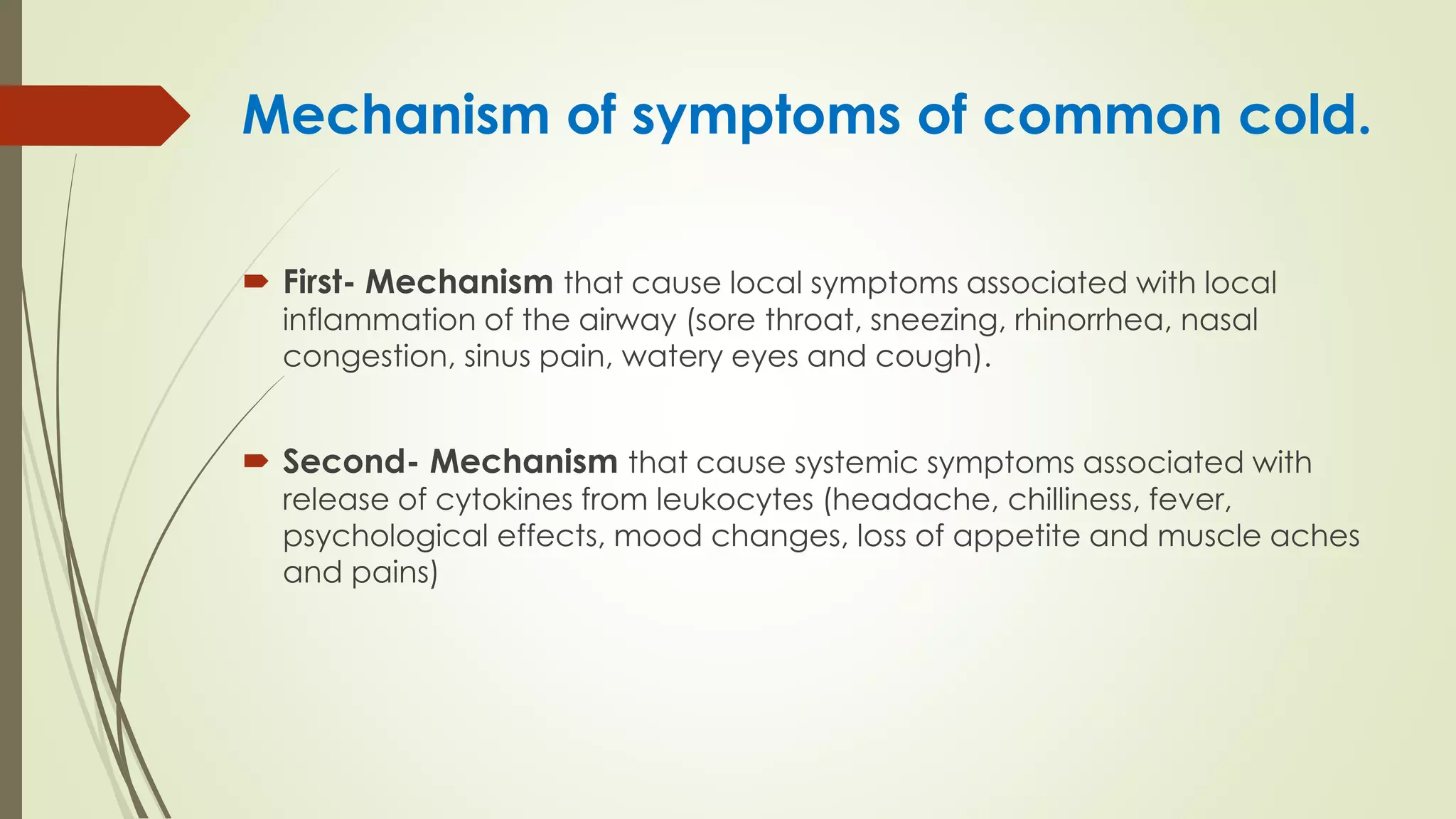 Mechanism of symptoms of common cold.
 First- Mechanism that cause local symptoms associated with local
inflammation of the airway (sore throat, sneezing, rhinorrhea, nasal
congestion, sinus pain, watery eyes and cough).
 Second- Mechanism that cause systemic symptoms associated with
release of cytokines from leukocytes (headache, chilliness, fever,
psychological effects, mood changes, loss of appetite and muscle aches
and pains)
 