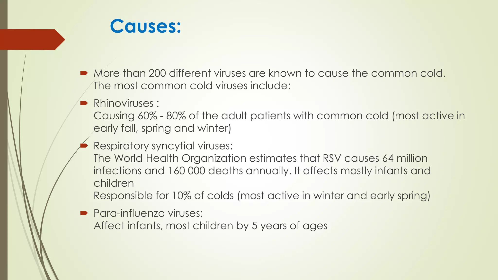 Causes:
 More than 200 different viruses are known to cause the common cold.
The most common cold viruses include:
 Rhinoviruses :
Causing 60% - 80% of the adult patients with common cold (most active in
early fall, spring and winter)
 Respiratory syncytial viruses:
The World Health Organization estimates that RSV causes 64 million
infections and 160 000 deaths annually. It affects mostly infants and
children
Responsible for 10% of colds (most active in winter and early spring)
 Para-influenza viruses:
Affect infants, most children by 5 years of ages
 