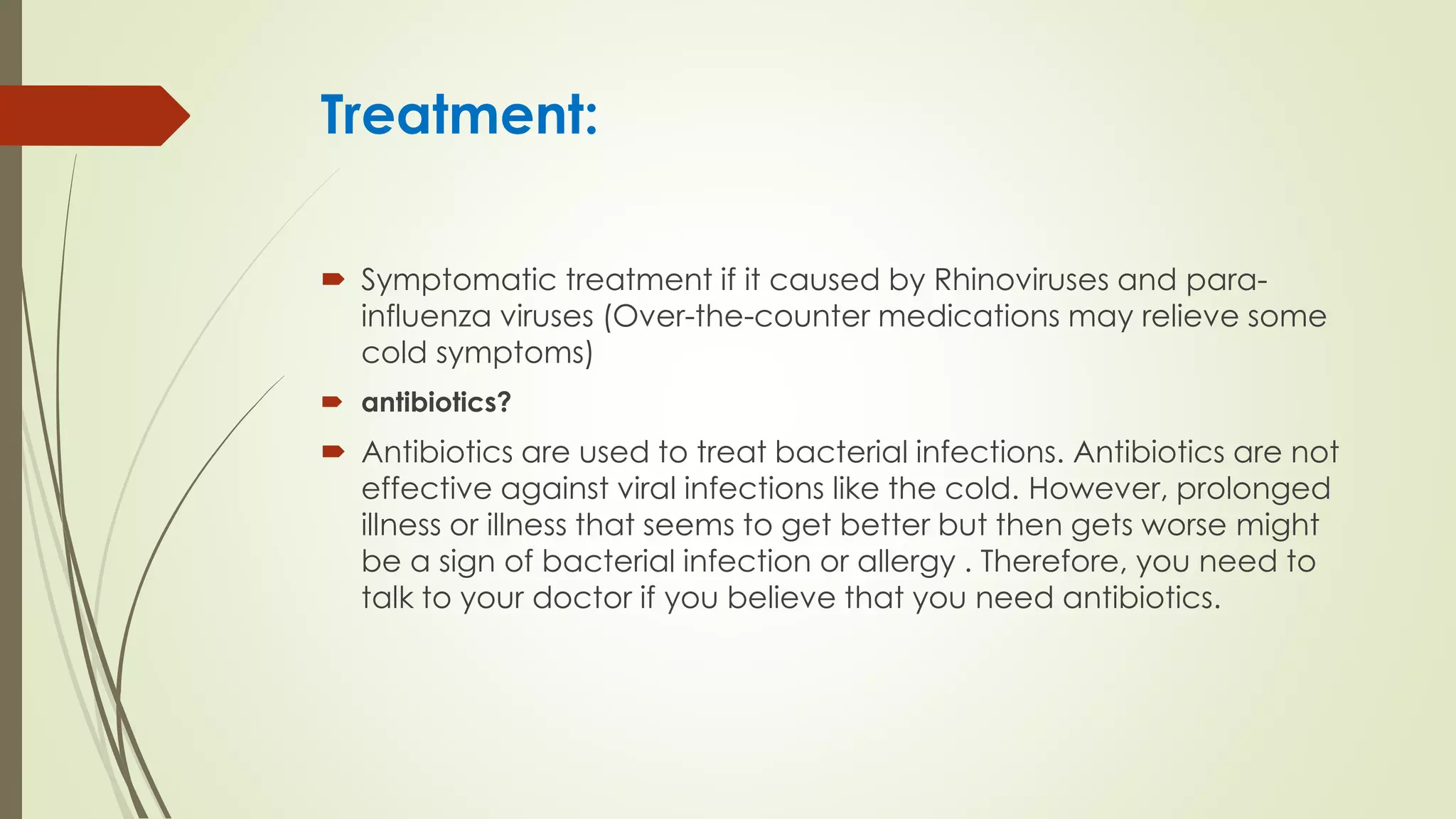 Treatment:
 Symptomatic treatment if it caused by Rhinoviruses and para-
influenza viruses (Over-the-counter medications may relieve some
cold symptoms)
 antibiotics?
 Antibiotics are used to treat bacterial infections. Antibiotics are not
effective against viral infections like the cold. However, prolonged
illness or illness that seems to get better but then gets worse might
be a sign of bacterial infection or allergy . Therefore, you need to
talk to your doctor if you believe that you need antibiotics.
 