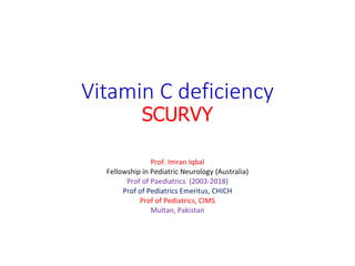 Vitamin C deficiency
SCURVY
Prof. Imran Iqbal
Fellowship in Pediatric Neurology (Australia)
Prof of Paediatrics (2003-2018)
Prof of Pediatrics Emeritus, CHICH
Prof of Pediatrics, CIMS
Multan, Pakistan
 