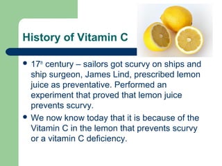 History of Vitamin C
 17th

century – sailors got scurvy on ships and
ship surgeon, James Lind, prescribed lemon
juice as preventative. Performed an
experiment that proved that lemon juice
prevents scurvy.
 We now know today that it is because of the
Vitamin C in the lemon that prevents scurvy
or a vitamin C deficiency.

 