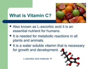 What is Vitamin C?
 Also

known as L-ascorbic acid it is an
essential nutrient for humans.
 It is needed for metabolic reactions in all
plants and animals.
 It is a water soluble vitamin that is necessary
for growth and development.
L-ascorbic acid molecule 

 