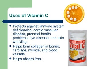 Uses of Vitamin C
 Protects

against immune system
deficiencies, cardio vascular
disease, prenatal health
problems, eye disease, and skin
wrinkling.
 Helps form collagen in bones,
cartilage, muscle, and blood
vessels.
 Helps absorb iron.

 