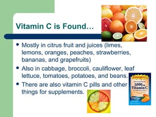 Vitamin C is Found…
 Mostly

in citrus fruit and juices (limes,
lemons, oranges, peaches, strawberries,
bananas, and grapefruits)
 Also in cabbage, broccoli, cauliflower, leaf
lettuce, tomatoes, potatoes, and beans.
 There are also vitamin C pills and other
things for supplements.

 