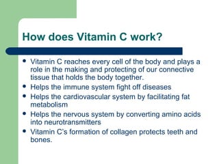 How does Vitamin C work?







Vitamin C reaches every cell of the body and plays a
role in the making and protecting of our connective
tissue that holds the body together.
Helps the immune system fight off diseases
Helps the cardiovascular system by facilitating fat
metabolism
Helps the nervous system by converting amino acids
into neurotransmitters
Vitamin C’s formation of collagen protects teeth and
bones.

 