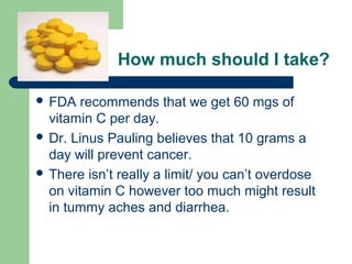 How much should I take?
 FDA

recommends that we get 60 mgs of
vitamin C per day.
 Dr. Linus Pauling believes that 10 grams a
day will prevent cancer.
 There isn’t really a limit/ you can’t overdose
on vitamin C however too much might result
in tummy aches and diarrhea.

 