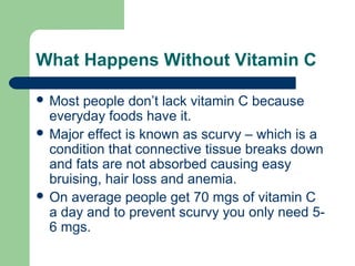 What Happens Without Vitamin C
 Most

people don’t lack vitamin C because
everyday foods have it.
 Major effect is known as scurvy – which is a
condition that connective tissue breaks down
and fats are not absorbed causing easy
bruising, hair loss and anemia.
 On average people get 70 mgs of vitamin C
a day and to prevent scurvy you only need 56 mgs.

 