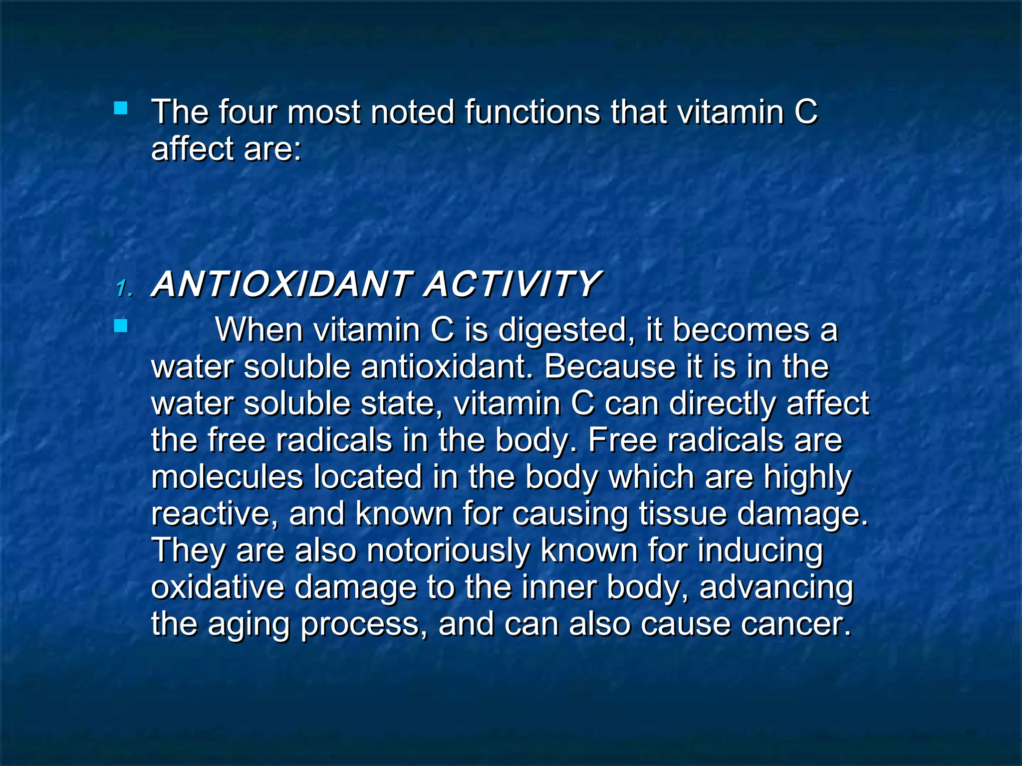 

1.


The four most noted functions that vitamin C
affect are:

ANTIOXIDANT ACTIVITY
When vitamin C is digested, it becomes a
water soluble antioxidant. Because it is in the
water soluble state, vitamin C can directly affect
the free radicals in the body. Free radicals are
molecules located in the body which are highly
reactive, and known for causing tissue damage.
They are also notoriously known for inducing
oxidative damage to the inner body, advancing
the aging process, and can also cause cancer.

 