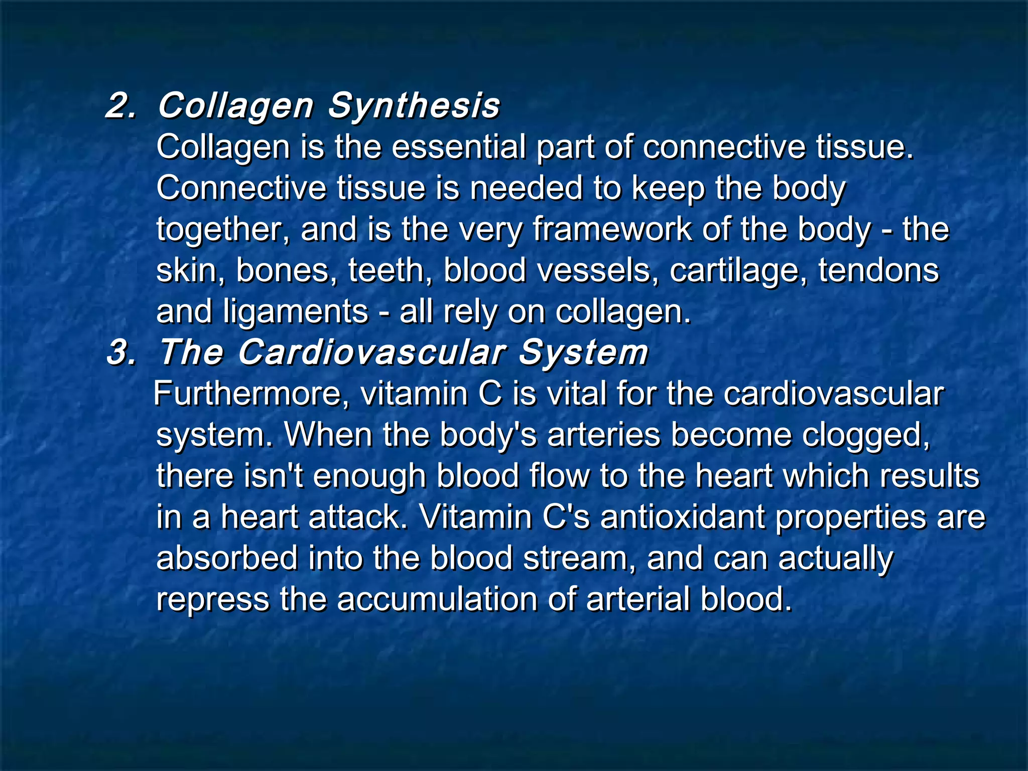 2. Collagen Synthesis
Collagen is the essential part of connective tissue.
Connective tissue is needed to keep the body
together, and is the very framework of the body - the
skin, bones, teeth, blood vessels, cartilage, tendons
and ligaments - all rely on collagen.
3. The Cardiovascular System
Furthermore, vitamin C is vital for the cardiovascular
system. When the body's arteries become clogged,
there isn't enough blood flow to the heart which results
in a heart attack. Vitamin C's antioxidant properties are
absorbed into the blood stream, and can actually
repress the accumulation of arterial blood.

 
